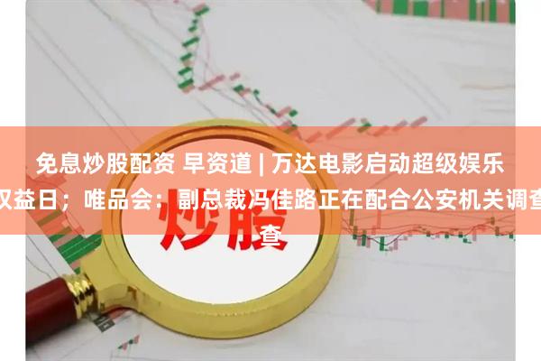 免息炒股配资 早资道 | 万达电影启动超级娱乐权益日；唯品会：副总裁冯佳路正在配合公安机关调查