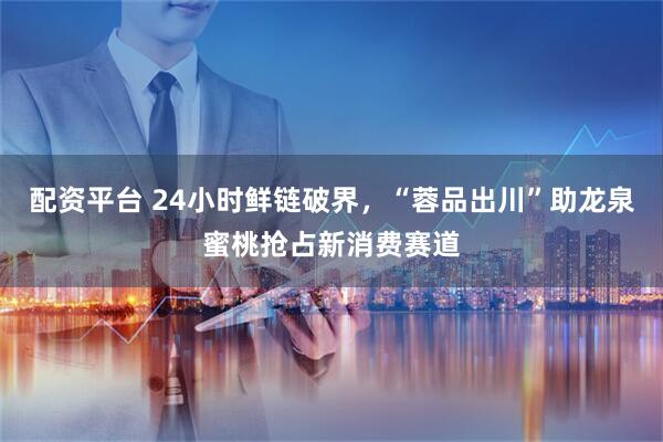 配资平台 24小时鲜链破界，“蓉品出川”助龙泉蜜桃抢占新消费赛道