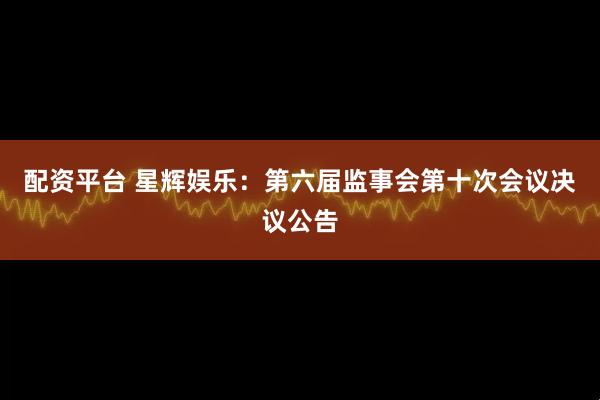 配资平台 星辉娱乐：第六届监事会第十次会议决议公告
