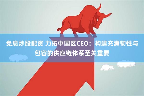 免息炒股配资 力拓中国区CEO：构建充满韧性与包容的供应链体系至关重要