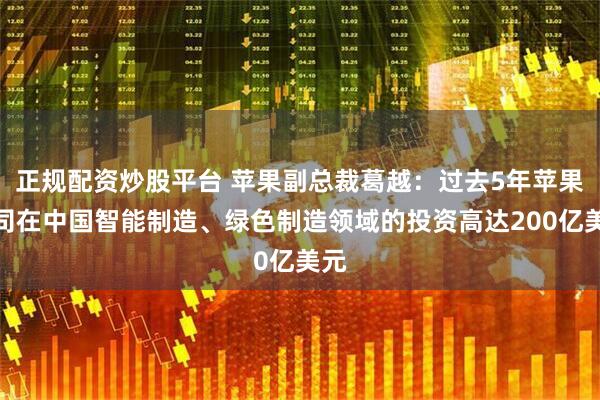 正规配资炒股平台 苹果副总裁葛越：过去5年苹果公司在中国智能制造、绿色制造领域的投资高达200亿美元