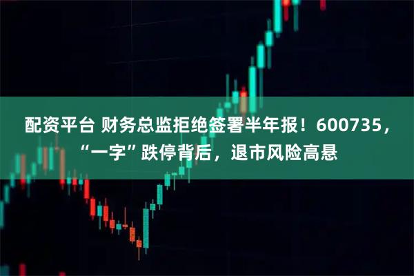 配资平台 财务总监拒绝签署半年报！600735，“一字”跌停背后，退市风险高悬