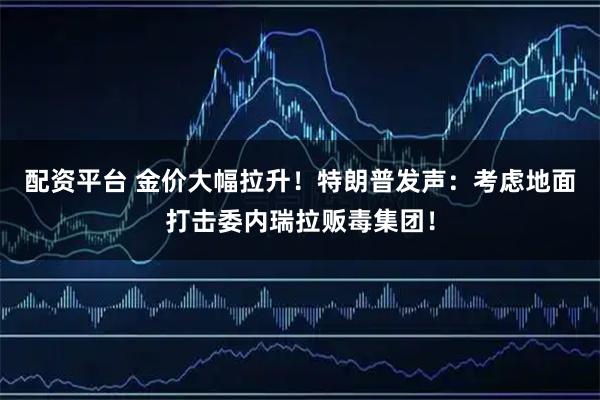 配资平台 金价大幅拉升！特朗普发声：考虑地面打击委内瑞拉贩毒集团！