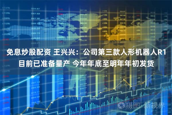 免息炒股配资 王兴兴：公司第三款人形机器人R1目前已准备量产 今年年底至明年年初发货