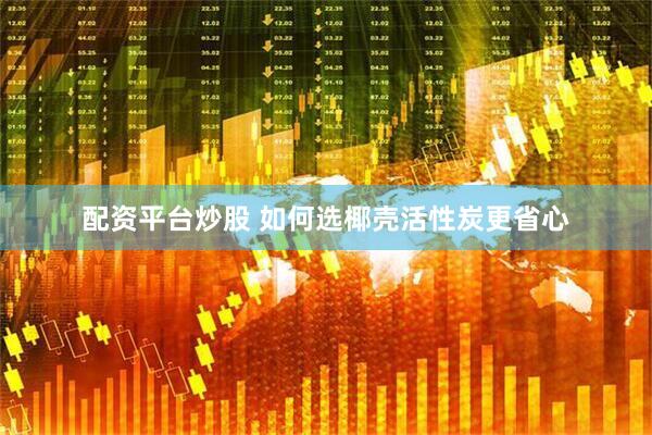 配资平台炒股 如何选椰壳活性炭更省心