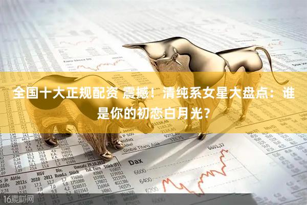 全国十大正规配资 震撼！清纯系女星大盘点：谁是你的初恋白月光？