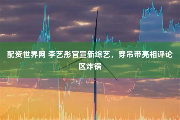 配资世界网 李艺彤官宣新综艺，穿吊带亮相评论区炸锅