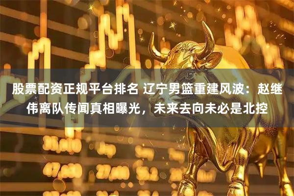 股票配资正规平台排名 辽宁男篮重建风波：赵继伟离队传闻真相曝光，未来去向未必是北控