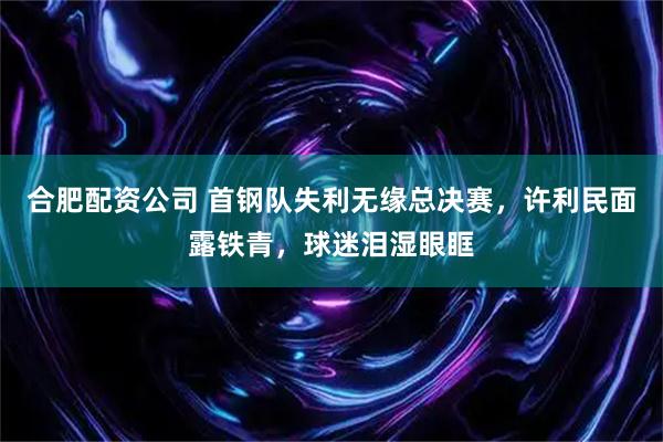 合肥配资公司 首钢队失利无缘总决赛，许利民面露铁青，球迷泪湿眼眶